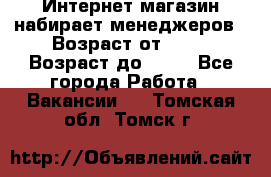 Интернет-магазин набирает менеджеров › Возраст от ­ 18 › Возраст до ­ 58 - Все города Работа » Вакансии   . Томская обл.,Томск г.